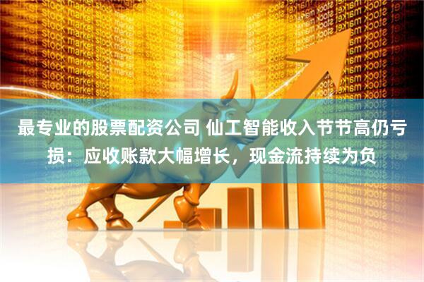 最专业的股票配资公司 仙工智能收入节节高仍亏损：应收账款大幅增长，现金流持续为负