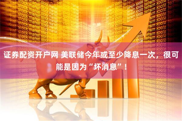 证券配资开户网 美联储今年或至少降息一次，很可能是因为“坏消息”！