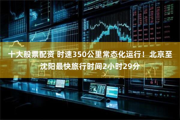 十大股票配资 时速350公里常态化运行！北京至沈阳最快旅行时间2小时29分