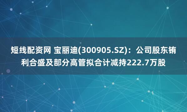 短线配资网 宝丽迪(300905.SZ)：公司股东铕利合盛及部分高管拟合计减持222.7万股