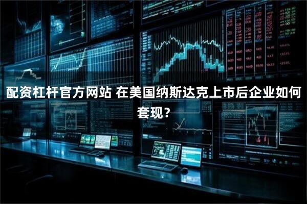 配资杠杆官方网站 在美国纳斯达克上市后企业如何套现？