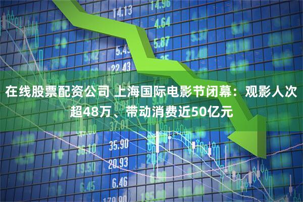在线股票配资公司 上海国际电影节闭幕：观影人次超48万、带动消费近50亿元