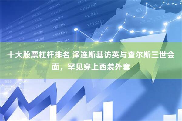 十大股票杠杆排名 泽连斯基访英与查尔斯三世会面，罕见穿上西装外套