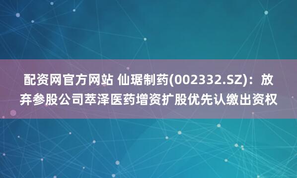 配资网官方网站 仙琚制药(002332.SZ)：放弃参股公司萃泽医药增资扩股优先认缴出资权