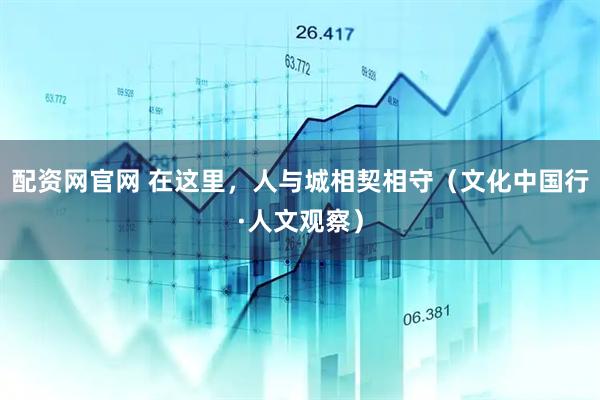 配资网官网 在这里，人与城相契相守（文化中国行·人文观察）