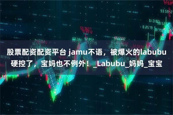 股票配资配资平台 jamu不语，被爆火的labubu硬控了，宝妈也不例外！_Labubu_妈妈_宝宝