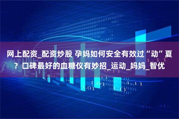 网上配资_配资炒股 孕妈如何安全有效过“动”夏？口碑最好的血糖仪有妙招_运动_妈妈_智优