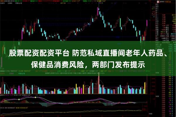 股票配资配资平台 防范私域直播间老年人药品、保健品消费风险，两部门发布提示