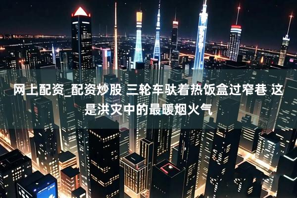 网上配资_配资炒股 三轮车驮着热饭盒过窄巷 这是洪灾中的最暖烟火气