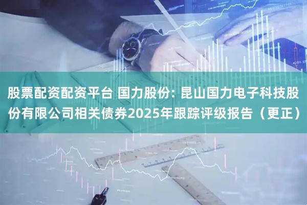 股票配资配资平台 国力股份: 昆山国力电子科技股份有限公司相关债券2025年跟踪评级报告（更正）