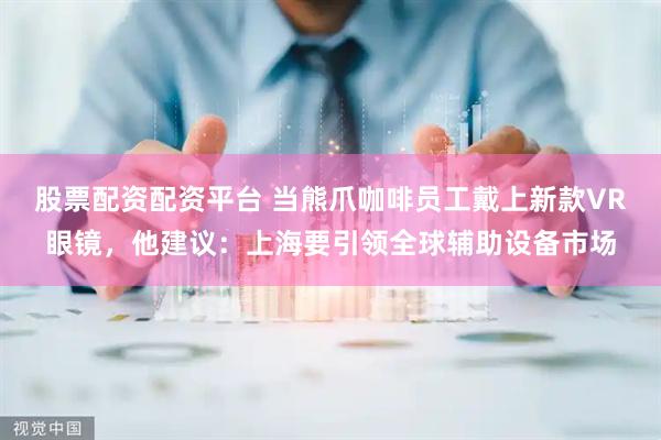 股票配资配资平台 当熊爪咖啡员工戴上新款VR眼镜，他建议：上海要引领全球辅助设备市场