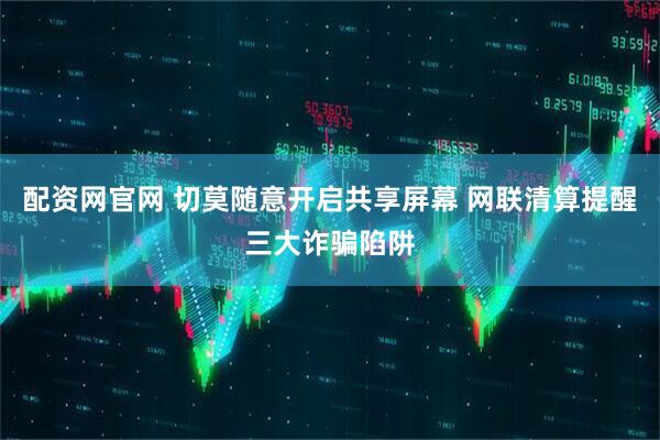 配资网官网 切莫随意开启共享屏幕 网联清算提醒三大诈骗陷阱