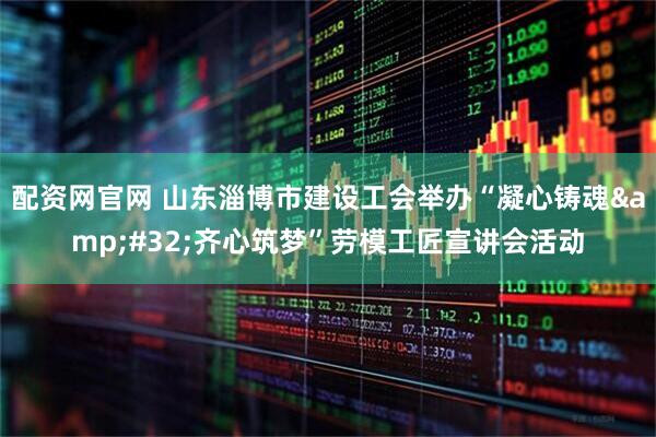 配资网官网 山东淄博市建设工会举办“凝心铸魂 齐心筑梦”劳模工匠宣讲会活动