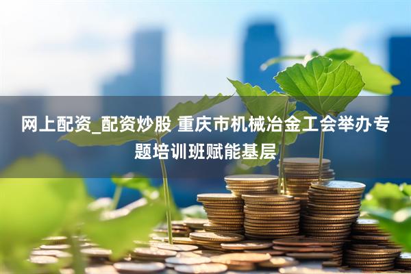 网上配资_配资炒股 重庆市机械冶金工会举办专题培训班赋能基层