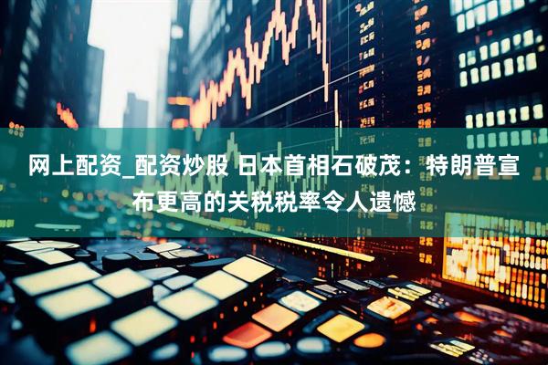 网上配资_配资炒股 日本首相石破茂：特朗普宣布更高的关税税率令人遗憾