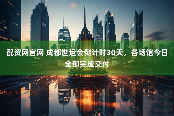 配资网官网 成都世运会倒计时30天，各场馆今日全部完成交付