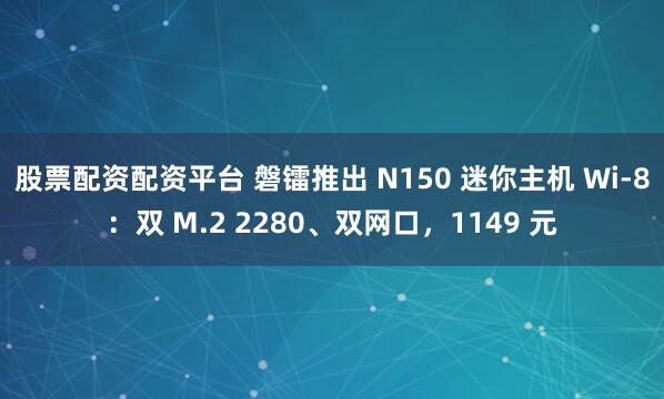 股票配资配资平台 磐镭推出 N150 迷你主机 Wi-8：双 M.2 2280、双网口，1149 元