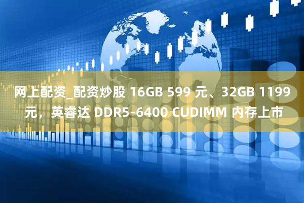 网上配资_配资炒股 16GB 599 元、32GB 1199 元，英睿达 DDR5-6400 CUDIMM 内存上市