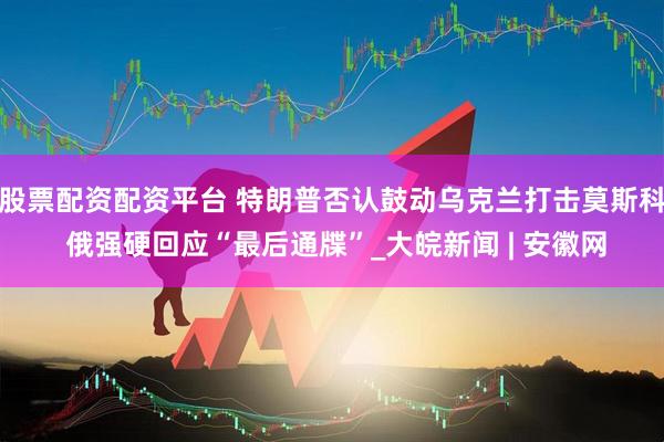 股票配资配资平台 特朗普否认鼓动乌克兰打击莫斯科 俄强硬回应“最后通牒”_大皖新闻 | 安徽网
