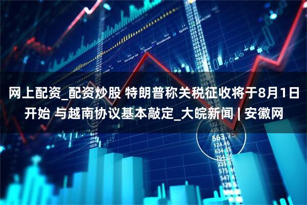 网上配资_配资炒股 特朗普称关税征收将于8月1日开始 与越南协议基本敲定_大皖新闻 | 安徽网