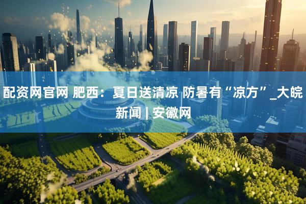 配资网官网 肥西：夏日送清凉 防暑有“凉方”_大皖新闻 | 安徽网