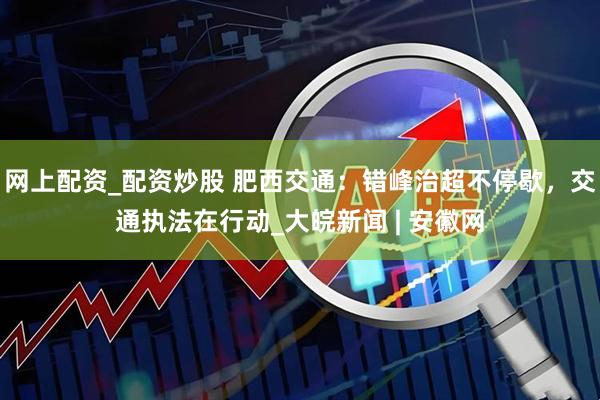 网上配资_配资炒股 肥西交通：错峰治超不停歇，交通执法在行动_大皖新闻 | 安徽网