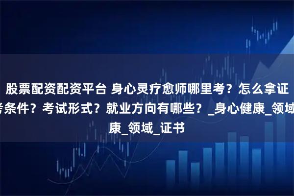 股票配资配资平台 身心灵疗愈师哪里考？怎么拿证？报考条件？考试形式？就业方向有哪些？_身心健康_领域_证书