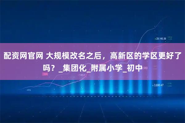 配资网官网 大规模改名之后，高新区的学区更好了吗？_集团化_附属小学_初中
