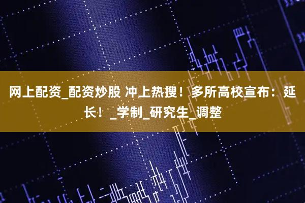 网上配资_配资炒股 冲上热搜！多所高校宣布：延长！_学制_研究生_调整