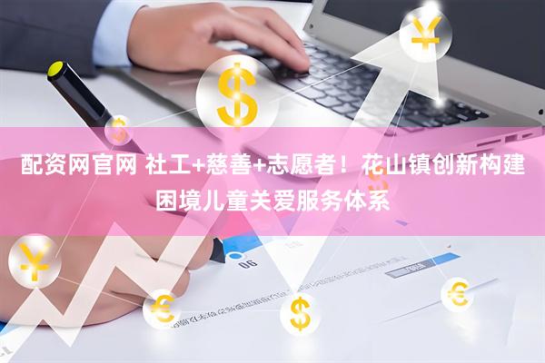 配资网官网 社工+慈善+志愿者！花山镇创新构建困境儿童关爱服务体系