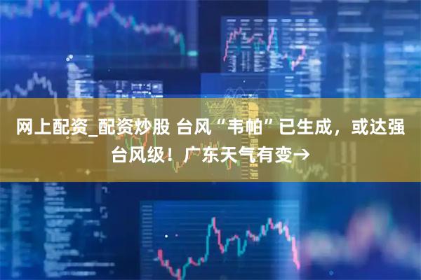网上配资_配资炒股 台风“韦帕”已生成，或达强台风级！广东天气有变→