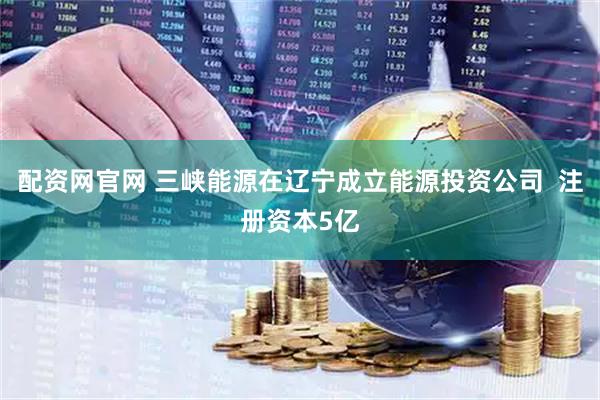 配资网官网 三峡能源在辽宁成立能源投资公司  注册资本5亿