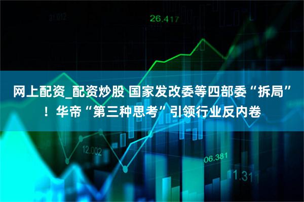 网上配资_配资炒股 国家发改委等四部委“拆局”！华帝“第三种思考”引领行业反内卷