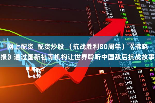 网上配资_配资炒股 （抗战胜利80周年）《拂晓报》通过国新社等机构让世界聆听中国敌后抗战故事