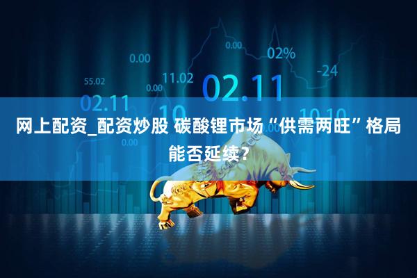 网上配资_配资炒股 碳酸锂市场“供需两旺”格局能否延续？
