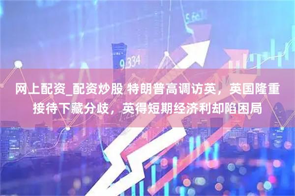 网上配资_配资炒股 特朗普高调访英，英国隆重接待下藏分歧，英得短期经济利却陷困局