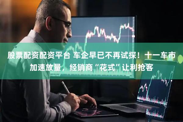 股票配资配资平台 车企早已不再试探！十一车市加速放量，经销商“花式”让利抢客