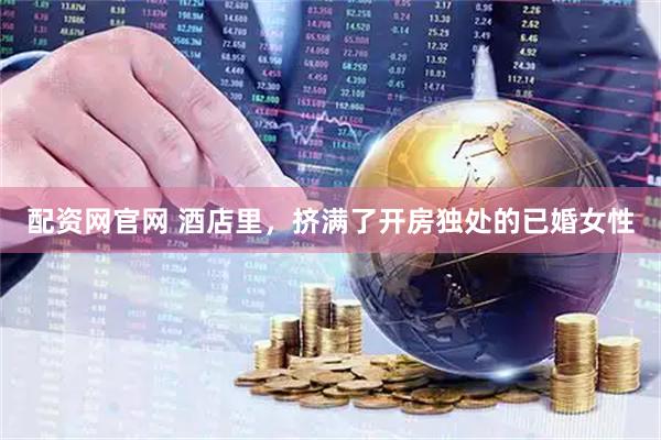 配资网官网 酒店里，挤满了开房独处的已婚女性