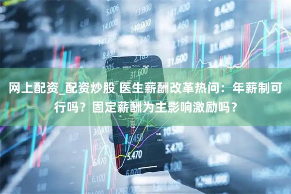 网上配资_配资炒股 医生薪酬改革热问：年薪制可行吗？固定薪酬为主影响激励吗？