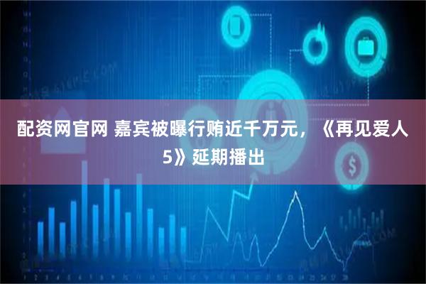 配资网官网 嘉宾被曝行贿近千万元，《再见爱人5》延期播出