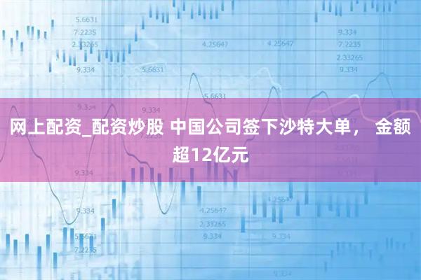 网上配资_配资炒股 中国公司签下沙特大单， 金额超12亿元