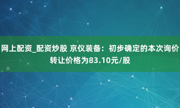 网上配资_配资炒股 京仪装备：初步确定的本次询价转让价格为83.10元/股