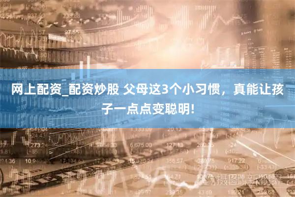 网上配资_配资炒股 父母这3个小习惯，真能让孩子一点点变聪明!