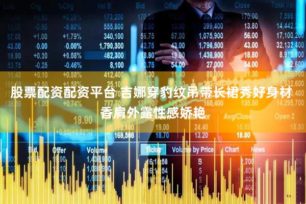 股票配资配资平台 吉娜穿豹纹吊带长裙秀好身材 香肩外露性感娇艳