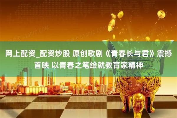网上配资_配资炒股 原创歌剧《青春长与君》震撼首映 以青春之笔绘就教育家精神