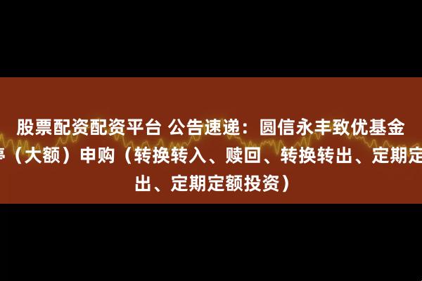 股票配资配资平台 公告速递：圆信永丰致优基金基金暂停（大额）申购（转换转入、赎回、转换转出、定期定额投资）