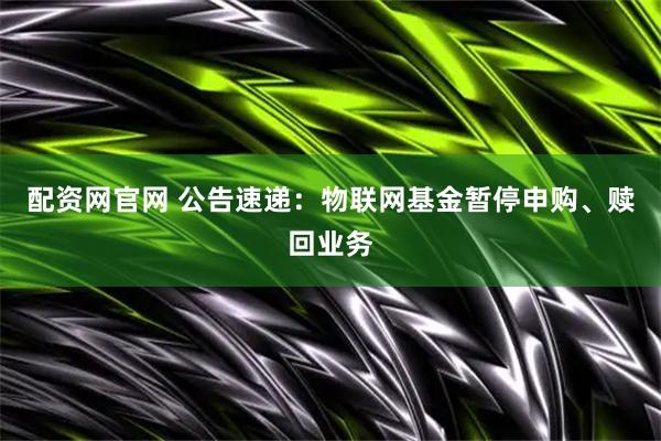 配资网官网 公告速递：物联网基金暂停申购、赎回业务