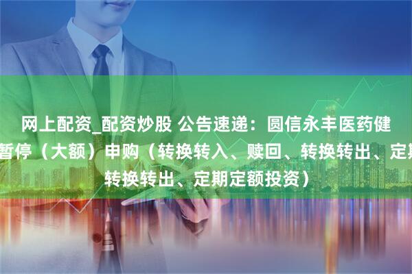 网上配资_配资炒股 公告速递：圆信永丰医药健康基金基金暂停（大额）申购（转换转入、赎回、转换转出、定期定额投资）