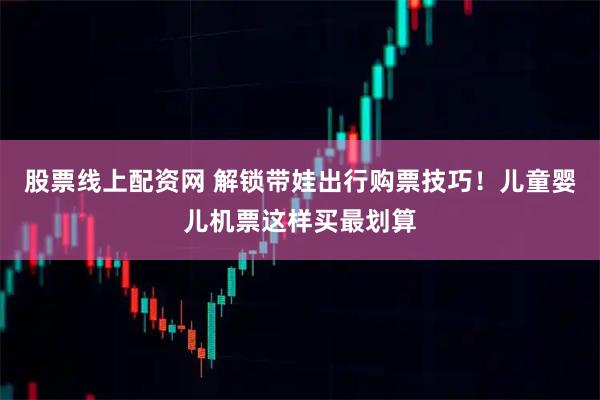 股票线上配资网 解锁带娃出行购票技巧！儿童婴儿机票这样买最划算