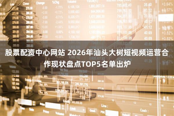股票配资中心网站 2026年汕头大树短视频运营合作现状盘点TOP5名单出炉
